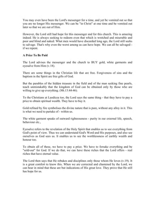 You may even have been the Lord's messenger for a time, and yet be vomited out so that 
you are no longer His messenger. We can be "in Christ" at one time and be vomited out 
later so that we are out of Him. 
However, the Lord still had hope for this messenger and for this church. This is amazing 
indeed. He is always seeking to redeem even that which is wretched and miserable and 
poor and blind and naked. What men would have discarded long ago, the Lord still seeks 
to salvage. That's why even the worst among us can have hope. We can all be salvaged - 
if we repent. 
A Price To Be Paid 
The Lord advises the messenger and the church to BUY gold, white garments and 
eyesalve from Him (v.18). 
There are some things in the Christian life that are free. Forgiveness of sins and the 
baptism in the Spirit are free gifts of God. 
But the parables of the hidden treasure in the field and of the man seeking fine pearls, 
teach unmistakably that the kingdom of God can be obtained only by those who are 
willing to give up everything. (Mt.13:44-46). 
To the Christians at Laodicea too, the Lord says the same thing - that they have to pay a 
price to obtain spiritual wealth. They have to buy it. 
Gold refined by fire symbolises the divine nature that is pure, without any alloy in it. This 
is what we need to partake of - within us. 
The white garment speaks of outward righteousness - purity in our external life, speech, 
behaviour etc., 
Eyesalve refers to the revelation of the Holy Spirit that enables us to see everything from 
God's point of view. Thus we can understand God's Word and His purposes, and also see 
ourselves as God sees us. It enables us to see the worthlessness of earthly wealth and 
honour too. 
To obtain all of these, we have to pay a price. We have to forsake everything and be 
"sold-out" for God. If we do that, we can have these riches that the Lord offers - real 
riches that have eternal value. 
The Lord then says that He rebukes and disciplines only those whom He loves (v.19). It 
is a great comfort to know this. When we are corrected and chastened by the Lord, we 
can bear in mind that these are but indications of His great love. They prove that He still 
has hope for us. 
 