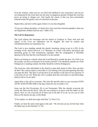 If on the contrary, when you sin, you don't feel rebuked in your conscience, and you are 
not chastened by the Lord, then you are truly on dangerous ground. Perhaps the Lord has 
given up trying to change you. And maybe the reason is that you have persistently 
refused to hear His gentle voice of correction in the past. 
Repent then, and turn to Him again, before it is too late altogether. 
"If you are without discipline, of which ALL (true sons) have become partakers, then you 
are illegitimate children and not sons." (Heb.12:8). 
The Call To Repentance 
The Lord exhorts the messenger and the church at Laodicea to "burn with zeal and 
repent" (v.19). Even our repentance can be sluggish. We must be zealous and 
wholehearted about our repentance too. 
The Lord is now standing outside the church, knocking, trying to get in (v.20). In the 
meetings of the church however, it is "Business As Usual" with praise and prayer and 
preaching going on with monotonous regularity. But the congregation is blissfully 
ignorant of the fact that the Lord Himself is on the outside! 
Don't ever belong to a church where the Lord Himself is outside the door. For if He is on 
the outside, you have no business to be inside yourself!! You should be outside too. If the 
bridegroom is standing outside, the bride should be with her bridegroom. 
The Lord now calls individuals in the church to open their hearts to Him. How can they 
do that? The context makes it clear that it is by burning with zeal and repenting that they 
can open the door. The door is not the door of our intellect or the door of our emotions. It 
is the door of our will. When the will is yielded, then the Lord enters in and fellowships 
(dines) with us in our spirit. 
Again there is the call to overcome. This time He specifies that we can overcome EVEN 
AS HE ALSO OVERCAME in the days when He was on earth (v.21). 
Jesus was the first Overcomer. He is our Forerunner, Who has already overcome the 
world, the flesh and the Devil. Thus He was exalted to sit down with the Father on His 
throne. Now we can overcome all of these just as He did. If we do, we too can sit with 
Him on His throne one day, as His Bride. 
"If we endure, we shall also reign with Him." (2 Tim.2:12). 
Finally, we hear the same word again at the end : "He who has an ear, let him hear what 
the Spirit says to the churches" (v.22). 
 