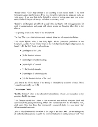 "Grace" means "God's help offered to us according to our present need". If we need 
forgiveness, grace can forgive us. If we need power to overcome sin, grace can endue us 
with power. If we need help to be faithful in a time of testing, grace can give us the 
needed help. God's grace is always sufficient for our every need. 
"Peace" is another great gift of God - peace within our hearts, with no nagging sense of 
guilt or condemnation; and peace with others around us, bringing fellowship in the 
church. 
The greeting is sent in the Name of the Triune God. 
The One Who ever exists in the present, past and future is a reference to the Father. 
"The seven Spirits" refer to the Holy Spirit. Seven symbolises perfection in the 
Scriptures. And the "seven Spirits" refers to the Holy Spirit as the Spirit of perfection. In 
Isaiah 11:2,3 the Holy Spirit is referred to as: 
 (i) the Spirit of the Lord; 
 (ii) the Spirit of wisdom; 
 (iii) the Spirit of understanding; 
 (iv) the Spirit of counsel; 
 (v) the Spirit of strength; 
 (vi) the Spirit of knowledge; and 
 (vii) the Spirit of the fear of the Lord. 
Jesus Christ, the Second Person of the Trinity is referred to by a number of titles, which 
we can look at one by one (v.5). 
The Titles Of Christ 
"Faithful Witness" refers to the absolute trustworthiness of our Lord in relation to the 
promises that He has made. 
"The firstborn of the dead" refers to Him as the first man to have overcome death and 
come out of the grave permanently. Others who were raised from the dead before Him, 
died again. Now that Jesus has permanently conquered death, we need never fear 
sickness or death anymore. 
Jesus is also referred to as "the Ruler of the kings of the earth". Our Lord has been given 
all authority in heaven and on earth. He controls the hearts of earthly rulers as well. "The 
 