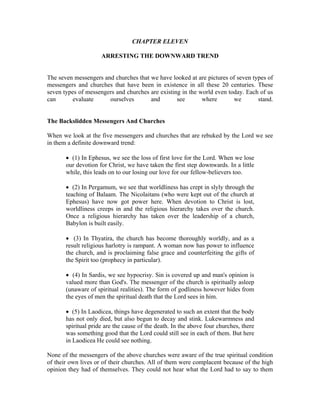 CHAPTER ELEVEN 
ARRESTING THE DOWNWARD TREND 
The seven messengers and churches that we have looked at are pictures of seven types of 
messengers and churches that have been in existence in all these 20 centuries. These 
seven types of messengers and churches are existing in the world even today. Each of us 
can evaluate ourselves and see where we stand. 
The Backslidden Messengers And Churches 
When we look at the five messengers and churches that are rebuked by the Lord we see 
in them a definite downward trend: 
 (1) In Ephesus, we see the loss of first love for the Lord. When we lose 
our devotion for Christ, we have taken the first step downwards. In a little 
while, this leads on to our losing our love for our fellow-believers too. 
 (2) In Pergamum, we see that worldliness has crept in slyly through the 
teaching of Balaam. The Nicolaitans (who were kept out of the church at 
Ephesus) have now got power here. When devotion to Christ is lost, 
worldliness creeps in and the religious hierarchy takes over the church. 
Once a religious hierarchy has taken over the leadership of a church, 
Babylon is built easily. 
 (3) In Thyatira, the church has become thoroughly worldly, and as a 
result religious harlotry is rampant. A woman now has power to influence 
the church, and is proclaiming false grace and counterfeiting the gifts of 
the Spirit too (prophecy in particular). 
 (4) In Sardis, we see hypocrisy. Sin is covered up and man's opinion is 
valued more than God's. The messenger of the church is spiritually asleep 
(unaware of spiritual realities). The form of godliness however hides from 
the eyes of men the spiritual death that the Lord sees in him. 
 (5) In Laodicea, things have degenerated to such an extent that the body 
has not only died, but also begun to decay and stink. Lukewarmness and 
spiritual pride are the cause of the death. In the above four churches, there 
was something good that the Lord could still see in each of them. But here 
in Laodicea He could see nothing. 
None of the messengers of the above churches were aware of the true spiritual condition 
of their own lives or of their churches. All of them were complacent because of the high 
opinion they had of themselves. They could not hear what the Lord had to say to them 
 