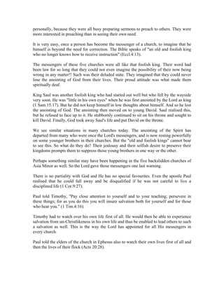 personally, because they were all busy preparing sermons to preach to others. They were 
more interested in preaching than in seeing their own need. 
It is very easy, once a person has become the messenger of a church, to imagine that he 
himself is beyond the need for correction. The Bible speaks of "an old and foolish king 
who no longer knows how to receive instruction" (Eccl.4:13). 
The messengers of these five churches were all like that foolish king. Their word had 
been law for so long that they could not even imagine the possibility of their now being 
wrong in any matter!! Such was their deluded state. They imagined that they could never 
lose the anointing of God from their lives. Their proud attitude was what made them 
spiritually deaf. 
King Saul was another foolish king who had started out well but who fell by the wayside 
very soon. He was "little in his own eyes" when he was first anointed by the Lord as king 
(1 Sam.15:17). But he did not keep himself in low thoughts about himself. And so he lost 
the anointing of God. The anointing then moved on to young David. Saul realised this, 
but he refused to face up to it. He stubbornly continued to sit on his throne and sought to 
kill David. Finally, God took away Saul's life and put David on the throne. 
We see similar situations in many churches today. The anointing of the Spirit has 
departed from many who were once the Lord's messengers, and is now resting powerfully 
on some younger brothers in their churches. But the "old and foolish kings" cannot bear 
to see this. So what do they do? Their jealousy and their selfish desire to preserve their 
kingdoms prompts them to suppress those young brothers in one way or the other. 
Perhaps something similar may have been happening in the five backslidden churches of 
Asia Minor as well. So the Lord gave those messengers one last warning. 
There is no partiality with God and He has no special favourites. Even the apostle Paul 
realised that he could fall away and be disqualified if he was not careful to live a 
disciplined life (1 Cor.9:27). 
Paul told Timothy, "Pay close attention to yourself and to your teaching; persevere in 
these things; for as you do this you will insure salvation both for yourself and for those 
who hear you." (1 Tim.4:16). 
Timothy had to watch over his own life first of all. He would then be able to experience 
salvation from un-Christlikeness in his own life and thus be enabled to lead others to such 
a salvation as well. This is the way the Lord has appointed for all His messengers in 
every church. 
Paul told the elders of the church in Ephesus also to watch their own lives first of all and 
then the lives of their flock (Acts 20:28). 
 