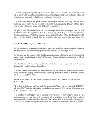 This is the responsibility of every messenger of the Lord - to preserve his own life first of 
all in purity and under the constant anointing of the Spirit. "Let your clothes be white all 
the time, and let not oil be lacking on your head." (Eccl.9:8). 
The Lord had wanted to speak to these messengers directly. But they did not have 
listening ears. Finally He had to speak to them through an apostle. Thank God that there 
was at least a John who could hear the Lord's voice clearly. 
In spite of their failures however, the Lord had hope for all five messengers - for He still 
held them all in His right hand (Rev.2:1). If they repented, they could become glorious 
brothers once again. And their churches could radiate the glory of the Lord once more. If 
however they failed to heed this last warning, then the Lord would cast them off. 
The Faithful Messengers And Churches 
In the midst of all this degeneration, there were two wonderful messengers and churches 
(at Smyrna and at Philadelphia) against whom the Lord had no charge at all. 
In them we see the virtues of: (i) faithfulness in the midst of poverty and opposition; (ii) 
perseverance in obedience to God's Word; and (iii) proclaiming the testimony of Christ 
unashamedly. 
The Lord had to rebuke and correct the five backslidden messengers and their churches 
because they had not judged themselves. 
The two faithful messengers and their churches did not need any rebuke, because they 
were constantly judging themselves and cleansing themselves from all filthiness of the 
flesh and spirit (2 Cor.7:1). 
God's Word says, "If we judged ourselves rightly, we should not be judged." (1 
Cor.11:31). 
"It is time for judgment to begin with the household of God......it begins with US FIRST." 
(1 Pet.4:17). This is the identifying mark of the true house of God that we judge ourselves 
FIRST and CONSTANTLY. 
The Lord gives us the privilege of judging ourselves now, so that when we stand at His 
judgment-seat one day, there will be nothing left to be judged in our lives. That is why it 
is important for us to read and meditate on God's Word with an attitude of self-judgment. 
Thus we too can be among those in whom the Lord finds nothing to rebuke or correct. 
 