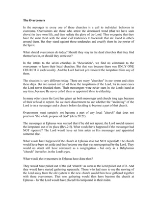 The Overcomers 
In the messages to every one of these churches is a call to individual believers to 
overcome. Overcomers are those who arrest the downward trend (that we have seen 
above) in their own life, and thus radiate the glory of the Lord. They recognise that they 
have the same flesh with the same evil tendencies to backslide that are found in others 
around them. But they stand against those tendencies and crucify them in the power of 
the Spirit. 
What should overcomers do today? Should they stay in the dead churches that they find 
themselves in, or should they come out? 
In the letters to the seven churches in "Revelation", we find no command to the 
overcomers to leave their local churches. But that was because there was ONLY ONE 
CHURCH in each locality. And the Lord had not yet removed the lampstand from any of 
them. 
The situation is very different today. There are many "churches" in our towns and cities 
these days. But we cannot call all of these the lampstands of the Lord, for in most cases 
the Lord never founded them. Their messengers were never stars in the Lord's hand at 
any time, because He never called them or appointed them to eldership. 
In many other cases the Lord has given up both messenger and church long ago, because 
of their refusal to repent. So we need discernment to see whether the "anointing" of the 
Lord is on a messenger and a church before deciding to become a part of that church. 
Overcomers must certainly not become a part of any local "church" that does not 
proclaim "the whole purpose of God" (Acts 20:27). 
The messenger at Ephesus was warned that if he did not repent, the Lord would remove 
the lampstand out of its place (Rev.2:5). What would have happened if the messenger had 
NOT repented? The Lord would have set him aside as His messenger and appointed 
someone else. 
What would have happened if the church at Ephesus also had NOT repented? The church 
would have been set aside and thus become one that was unrecognised by the Lord. They 
would no doubt still have continued as a congregation - but only as a Babylonian 
"church" thereafter, in the Lord's eyes. 
What would the overcomers in Ephesus have done then? 
They would have pulled out of the old "church" as soon as the Lord pulled out of it. And 
they would have started gathering separately. Those who had eyes to see the moving of 
the Lord away from the old system to the new church would then have gathered together 
with these overcomers. That new gathering would then have become the church at 
Ephesus - for the Lord would have placed His lampstand in their midst. 
 