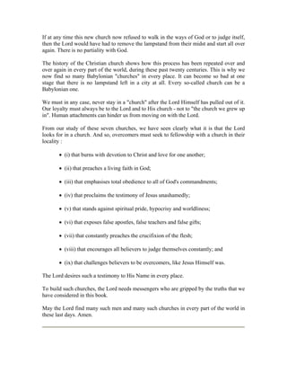 If at any time this new church now refused to walk in the ways of God or to judge itself, 
then the Lord would have had to remove the lampstand from their midst and start all over 
again. There is no partiality with God. 
The history of the Christian church shows how this process has been repeated over and 
over again in every part of the world, during these past twenty centuries. This is why we 
now find so many Babylonian "churches" in every place. It can become so bad at one 
stage that there is no lampstand left in a city at all. Every so-called church can be a 
Babylonian one. 
We must in any case, never stay in a "church" after the Lord Himself has pulled out of it. 
Our loyalty must always be to the Lord and to His church - not to "the church we grew up 
in". Human attachments can hinder us from moving on with the Lord. 
From our study of these seven churches, we have seen clearly what it is that the Lord 
looks for in a church. And so, overcomers must seek to fellowship with a church in their 
locality : 
 (i) that burns with devotion to Christ and love for one another; 
 (ii) that preaches a living faith in God; 
 (iii) that emphasises total obedience to all of God's commandments; 
 (iv) that proclaims the testimony of Jesus unashamedly; 
 (v) that stands against spiritual pride, hypocrisy and worldliness; 
 (vi) that exposes false apostles, false teachers and false gifts; 
 (vii) that constantly preaches the crucifixion of the flesh; 
 (viii) that encourages all believers to judge themselves constantly; and 
 (ix) that challenges believers to be overcomers, like Jesus Himself was. 
The Lord desires such a testimony to His Name in every place. 
To build such churches, the Lord needs messengers who are gripped by the truths that we 
have considered in this book. 
May the Lord find many such men and many such churches in every part of the world in 
these last days. Amen. 
 