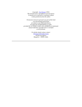 Copyright - Zac Poonen (1992) 
This book has been copyrighted to prevent misuse. 
It should not be reprinted or translated without 
written permission from the author. 
Permission is however given for any part of this book 
to be downloaded and printed 
provided it is for FREE distribution, 
provided NO ALTERATIONS are made, 
provided the AUTHOR'S NAME AND ADDRESS are mentioned, 
and provided this copyright notice is included 
in each printout. 
For further details, please contact: 
Christian Fellowship Centre 
40 DaCosta Square, 
Bangalore - 560084. India. 
