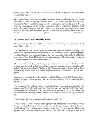 king's heart is like channels of water in the hand of the Lord; He turns it wherever He 
wishes." (Prov.21:1). 
Our Lord is further referred to as the One "Who ever loves us and has once for all loosed 
and freed us from our sins by His own blood" (v.5 - Amplified). His love for us is 
everlasting. And He shed His blood not only to forgive us our sins but also to free us 
from our sins once and for all. The first promise in the New Testament is that Jesus "will 
save His people from their sins" (Mt.1:21). To be freed from sin's power is the great 
theme of the entire New Testament. No sin can now have the mastery over us, if we live 
under grace (Rom.6:14). 
A Kingdom And Priests To God Our Father 
We are told further that the Lord Jesus has formed us into "a kingdom, priests to His God 
and Father" (v.6). 
The "kingdom of God" is the sphere in which God exercises absolute authority. The 
church is a representation of "the kingdom of God" on earth - that is, a group of people 
who have become "one kingdom", because they have submitted to the authority of God in 
every area of their lives. The Lord has converted an unruly mob into an orderly kingdom 
- a people who are now being governed by God. 
We have also been made priests. Every single believer - man or woman - has been made 
a priest unto the Lord. In God's eyes, there is no such thing as a special class of people 
called "priests" in the church. That is an Old Testament concept. Where such a thing 
exists in any church today, it is leading people back into B.C. conditions !! We are ALL 
priests. 
As priests, we are called to offer sacrifices to God. Whereas in the Old Testament they 
offered the bodies of animals, today we offer our own bodies to God as a living sacrifice 
(Rom.12:1). 
The expression "His God and Father" is similar to the expression that Jesus used after His 
resurrection, "My Father and your Father, My God and your God" (Jn.20:17). His Father 
has now become our Father too. We can now find our security in God as our Father, just 
as Jesus found His security therein. "Amen", says John (v.6). And we too say, "It shall be 
so". 
To Him alone "be glory and dominion forever and ever" (v.6). 
Then in verse 7, Christ's return to earth is prophesied. The last that this world saw of our 
Lord was when He hung in shame on the cross of Calvary. But one of these days the 
world will see Him coming with the clouds in glory. Every eye will see Him. Those who 
pierced Him (the nation of Israel) will also see Him. The tribes of the earth will weep 
 