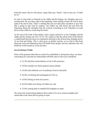when He comes. But we will rejoice. Again John says "Amen". And we also say, "It shall 
be so!" 
In verse 8, God refers to Himself as the Alpha and the Omega, the Almighty and ever-existing 
God. He was there right at the beginning, when nothing existed. He will be there 
right at the end of time. There is nothing that can ever take place anywhere at any time 
that is going to take God by surprise. Our Father not only knows the end from the 
beginning. Being the Almighty God, He controls everything as well. Therefore we need 
have no fear whatever concerning the future. 
At the end of the book of Revelation, God is again referred to as the Almighty and the 
Alpha and the Omega (ch.19:6; 22:13). We could say that the whole book of Revelation 
is sandwiched between these two statements referring to the all-knowing, almighty power 
of our God and Father. This is what gives us perfect security, as we read in that book 
about the trials and tribulations that will befall God's people, and the calamities that will 
befall the world around us, in the last days. 
Seven Glorious Truths 
Some of the greatest truths that we need to be established in, during these days, are those 
concerning our Lord and our relationship with Him, that we have just considered : 
 (1) The absolute trustworthiness of our Lord's promises; 
 (2) His triumph over man's greatest enemy (death); 
 (3) His total authority over everything in heaven and earth; 
 (4) His everlasting and unchanging love for us; 
 (5) His freeing us from sin's power; 
 (6) His Father now being our Father too; and 
 (7) His coming back to establish His kingdom on earth. 
We need to be rooted and grounded in these truths if we are to remain steadfast and 
immovable in the times that are going to come. 
 