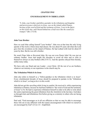 CHAPTER TWO 
ENCOURAGEMENT IN TRIBULATION 
"I, John, your brother and fellow-partaker in the tribulation and kingdom 
and perseverance which are in Jesus, was on the island called Patmos, 
because of the word of God and the testimony of Jesus. I was in the Spirit 
on the Lord's day, and I heard behind me a loud voice like the sound of a 
trumpet." (Rev.1:9,10). 
John Your Brother 
Here we read John calling himself "your brother". John was at that time the only living 
apostle of the twelve whom Jesus had chosen. He was about 95 years old when the Lord 
gave him this revelation on the island of Patmos. He had walked with God for about 65 
years by then. But he was still a brother. 
He wasn't Pope John or Reverend John. He was not even Pastor John! He was just an 
ordinary brother. Jesus had taught His disciples to avoid all titles and to refer to 
themselves always as only brothers (Mt.23:8-11). And the apostles obeyed Him literally, 
unlike many today. 
We have only one Head and one Leader - even Christ. All the rest of us are brothers, 
whatever our ministry or our experience in the church may be. 
The Tribulation Which Is In Jesus 
John also refers to himself as a "fellow-partaker in the tribulation which is in Jesus". 
Every wholehearted disciple of Jesus should be prepared to partake in the "tribulation 
which is in Jesus", as long as he is in this world. 
John did not get this unveiling while living in comfort. He received it, while experiencing 
tribulation at Patmos, because he had been faithful to "the word of God and the testimony 
of Jesus" (v.9). He had to experience tribulation himself in order to be able to write about 
the saints experiencing the great tribulation from the Antichrist in the last days. God takes 
us through trials and tribulations first before giving us a ministry to others who are facing 
tribulation. 
Paul said, "God encourages us in all our affliction so that we may be able to encourage 
those who are in any affliction with the (same) encouragement with which we ourselves 
are encouraged by God" (2 Cor.1:4 - Amplified). 
 