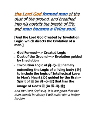 of the
dust of the ground, and breathed
into his nostrils the breath of life;
and
[And the Lord God Created by Involution
Logic, which directs the Evolution of a
man.]
 God Formed —> Created Logic
 Dust of the Ground —> Evolution guided
by Involution
 Involution Logic of 身-心-靈; namely
extending the Logic of a living body (身)
to include the logic of Intellectual Love
in Man’s Heart (心) guided by the Brain-
Spirit of 靈 (in 身-心-靈) that has the
image of God’s 靈 (in 靈-魂-魄)
And the Lord God said, It is not good that the
man should be alone; I will make him a helper
for him
 