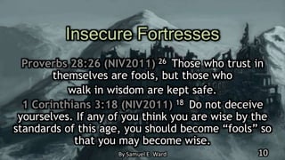 Insecure Fortresses
Proverbs 28:26 (NIV2011) 26 Those who trust in
themselves are fools, but those who
walk in wisdom are kept safe.
1 Corinthians 3:18 (NIV2011) 18 Do not deceive
yourselves. If any of you think you are wise by the
standards of this age, you should become “fools” so
that you may become wise.
By Samuel E. Ward 10
 