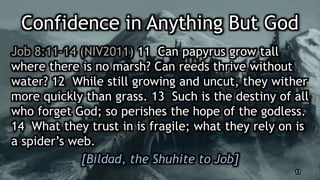 Confidence in Anything But God
Job 8:11-14 (NIV2011) 11 Can papyrus grow tall
where there is no marsh? Can reeds thrive without
water? 12 While still growing and uncut, they wither
more quickly than grass. 13 Such is the destiny of all
who forget God; so perishes the hope of the godless.
14 What they trust in is fragile; what they rely on is
a spider’s web.
[Bildad, the Shuhite to Job]
11
 