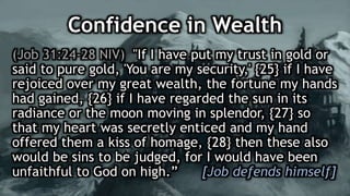 Confidence in Wealth
(Job 31:24-28 NIV) "If I have put my trust in gold or
said to pure gold, 'You are my security,' {25} if I have
rejoiced over my great wealth, the fortune my hands
had gained, {26} if I have regarded the sun in its
radiance or the moon moving in splendor, {27} so
that my heart was secretly enticed and my hand
offered them a kiss of homage, {28} then these also
would be sins to be judged, for I would have been
unfaithful to God on high.” [Job defends himself]
 
