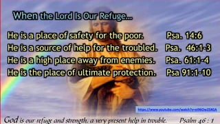 When the Lord Is Our Refuge…
He is a place of safety for the poor. Psa. 14:6
He is a source of help for the troubled. Psa. 46:1-3
He is a high place away from enemies. Psa. 61:1-4
He is the place of ultimate protection. Psa 91:1-10
https://www.youtube.com/watch?v=eI96Ow2SXGA
 