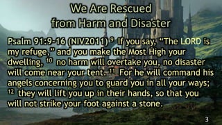 We Are Rescued
from Harm and Disaster
Psalm 91:9-16 (NIV2011) 9 If you say, “The LORD is
my refuge,” and you make the Most High your
dwelling, 10 no harm will overtake you, no disaster
will come near your tent. 11 For he will command his
angels concerning you to guard you in all your ways;
12 they will lift you up in their hands, so that you
will not strike your foot against a stone.
3
 