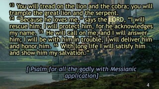 13 You will tread on the lion and the cobra; you will
trample the great lion and the serpent.
14 “Because he loves me,” says the LORD, “I will
rescue him; I will protect him, for he acknowledges
my name. 15 He will call on me, and I will answer
him; I will be with him in trouble, I will deliver him
and honor him. 16 With long life I will satisfy him
and show him my salvation.”
[ Psalm for all the godly with Messianic
application]
4
 