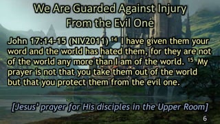 We Are Guarded Against Injury
From the Evil One
John 17:14-15 (NIV2011) 14 I have given them your
word and the world has hated them, for they are not
of the world any more than I am of the world. 15 My
prayer is not that you take them out of the world
but that you protect them from the evil one.
[Jesus’ prayer for His disciples in the Upper Room]
6
 