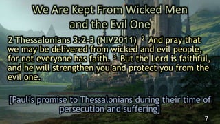 We Are Kept From Wicked Men
and the Evil One
2 Thessalonians 3:2-3 (NIV2011) 2 And pray that
we may be delivered from wicked and evil people,
for not everyone has faith. 3 But the Lord is faithful,
and he will strengthen you and protect you from the
evil one.
[Paul’s promise to Thessalonians during their time of
persecution and suffering]
7
 