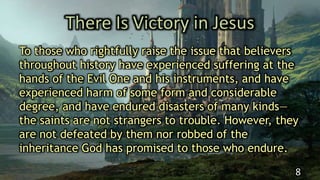 There Is Victory in Jesus
To those who rightfully raise the issue that believers
throughout history have experienced suffering at the
hands of the Evil One and his instruments, and have
experienced harm of some form and considerable
degree, and have endured disasters of many kinds—
the saints are not strangers to trouble. However, they
are not defeated by them nor robbed of the
inheritance God has promised to those who endure.
8
 