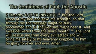 The Confidence of Paul, the Apostle
2 Timothy 4:17-18 (NIV2011) 17 But the Lord
stood at my side and gave me strength, so that
through me the message might be fully
proclaimed and all the Gentiles might hear it. And
I was delivered from the lion’s mouth. 18 The Lord
will rescue me from every evil attack and will
bring me safely to his heavenly kingdom. To him
be glory for ever and ever. Amen.
9
 