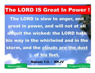 The LORD is slow to anger, and
great in power, and will not at all
acquit the wicked: the LORD hath
his way in the whirlwind and in the
storm, and the clouds are the dust
of his feet.
Nahum 1:3. - NKJV
Designed by Ken L.TGlory to God !
The LORD IS Great In Power !
 