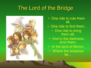 The Lord of the Bridge One ride to rule them all, One ride to find them, One ride to bring them all, And in the darkness bind them, In the land of Moron, Where the shadows lie 