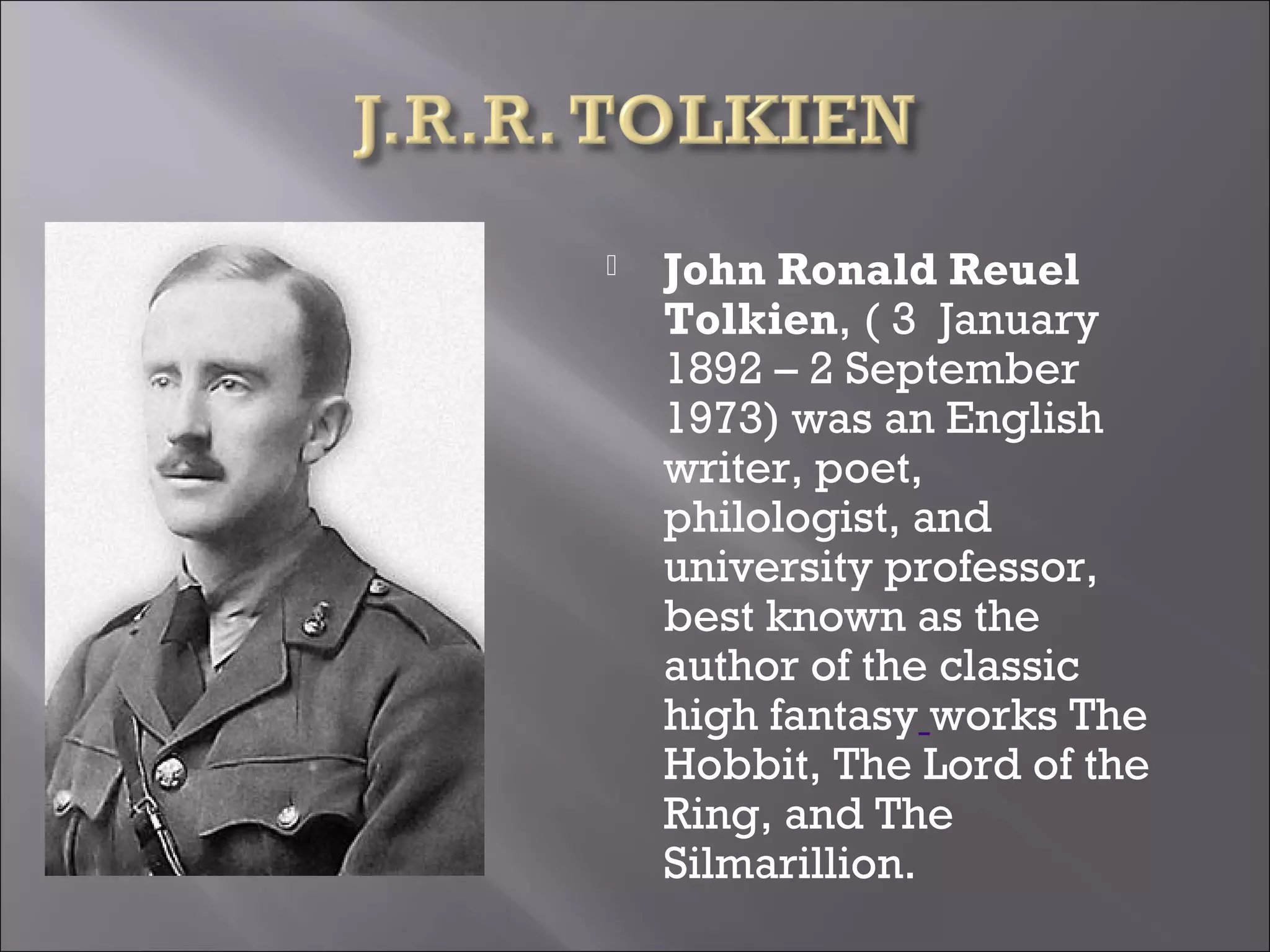  John Ronald Reuel
Tolkien, ( 3 January
1892 – 2 September
1973) was an English
writer, poet,
philologist, and
university professor,
best known as the
author of the classic
high fantasy works The
Hobbit, The Lord of the
Ring, and The
Silmarillion.