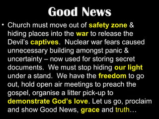 Good News
• Church must move out of safety zone &
hiding places into the war to release the
Devil’s captives. Nuclear war fears caused
unnecessary building amongst panic &
uncertainty – now used for storing secret
documents. We must stop hiding our light
under a stand. We have the freedom to go
out, hold open air meetings to preach the
gospel, organise a litter pick-up to
demonstrate God’s love. Let us go, proclaim
and show Good News, grace and truth…

 