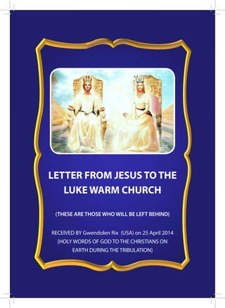 1
RECEIVED BY Gwendolen Rix (USA) on 25 April 2014
[HOLY WORDS OF GOD TO THE CHRISTIANS ON
EARTH DURING THE TRIBULATION]
LETTER FROM JESUS TO THE
LUKE WARM CHURCH
(THESE ARE THOSE WHO WILL BE LEFT BEHIND)
 