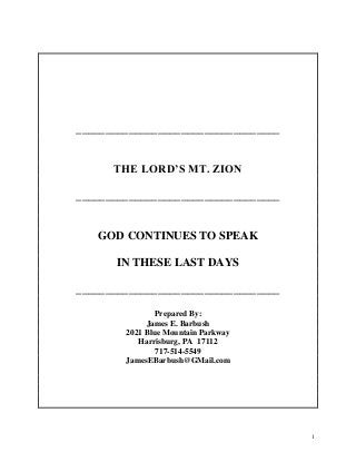 1
___________________________________
THE LORD’S MT. ZION
___________________________________
GOD CONTINUES TO SPEAK
IN THESE LAST DAYS
___________________________________
Prepared By:
James E. Barbush
2021 Blue Mountain Parkway
Harrisburg, PA 17112
717-514-5549
JamesEBarbush@GMail.com
 