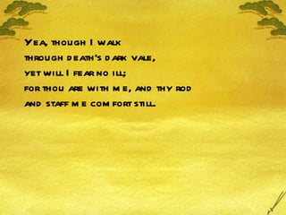 Yea, though I walk through death's dark vale, yet will I fear no ill; for thou are with me, and thy rod and staff me comfort still. 
