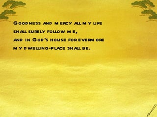 Goodness and mercy all my life shall surely follow me, and in God's house for evermore my dwelling-place shall be. 