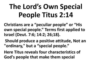 The Lord’s Own Special
People Titus 2:14
Christians are a “peculiar people” or “His
own special people.” Terms first applied to
Israel (Deut. 7:6; 14:2; 26;18).
Should produce a positive attitude, Not an
"ordinary," but a “special people.”
Here Titus reveals four characteristics of
God's people that make them special
 