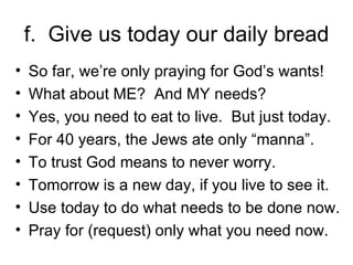f.  Give us today our daily bread So far, we’re only praying for God’s wants! What about ME?  And MY needs? Yes, you need to eat to live.  But just today. For 40 years, the Jews ate only “manna”. To trust God means to never worry. Tomorrow is a new day, if you live to see it. Use today to do what needs to be done now. Pray for (request) only what you need now. 