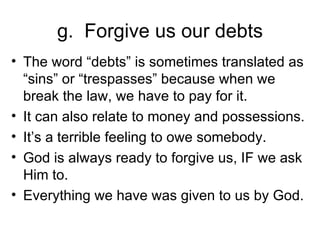 g.  Forgive us our debts The word “debts” is sometimes translated as “sins” or “trespasses” because when we break the law, we have to pay for it. It can also relate to money and possessions. It’s a terrible feeling to owe somebody. God is always ready to forgive us, IF we ask Him to. Everything we have was given to us by God. 