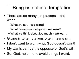 i.  Bring us not into temptation There are so many temptations in the world: What we see -  we want! What makes us feel good -  we want! What we think about too much -  we want! Giving in to temptations often means sin. I don’t want to want what God doesn’t want! My wants can be the opposite of God’s will. So, God, help me to avoid things  I want . 