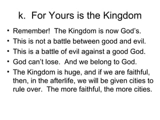 k.  For Yours is the Kingdom Remember!  The Kingdom is now God’s. This is not a battle between good and evil. This is a battle of evil against a good God. God can’t lose.  And we belong to God. The Kingdom is huge, and if we are faithful, then, in the afterlife, we will be given cities to rule over.  The more faithful, the more cities. 