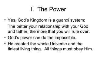 l.  The Power Yes, God’s Kingdom is a guanxi system: The better your relationship with your God and father, the more that you will rule over. God’s power can do the impossible. He created the whole Universe and the tiniest living thing.  All things must obey Him. 