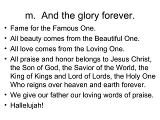 m.  And the glory forever. Fame for the Famous One. All beauty comes from the Beautiful One. All love comes from the Loving One. All praise and honor belongs to Jesus Christ, the Son of God, the Savior of the World, the King of Kings and Lord of Lords, the Holy One Who reigns over heaven and earth forever. We give our father our loving words of praise. Hallelujah! 
