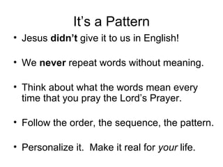 It’s a Pattern Jesus  didn’t  give it to us in English! We  never  repeat words without meaning. Think about what the words mean every time that you pray the Lord’s Prayer. Follow the order, the sequence, the pattern. Personalize it.  Make it real for  your  life. 