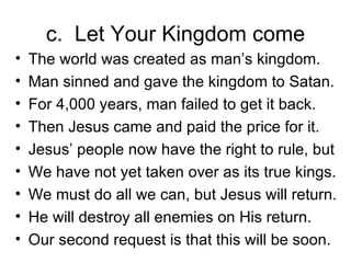 c.  Let Your Kingdom come The world was created as man’s kingdom. Man sinned and gave the kingdom to Satan. For 4,000 years, man failed to get it back. Then Jesus came and paid the price for it. Jesus’ people now have the right to rule, but We have not yet taken over as its true kings. We must do all we can, but Jesus will return. He will destroy all enemies on His return. Our second request is that this will be soon. 
