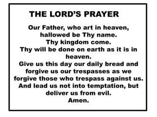 THE LORD’S PRAYER
Our Father, who art in heaven,
hallowed be Thy name.
Thy kingdom come.
Thy will be done on earth as it is in
heaven.
Give us this day our daily bread and
forgive us our trespasses as we
forgive those who trespass against us.
And lead us not into temptation, but
deliver us from evil.
Amen.

 