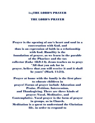 ï»¿THE LORD'S PRAYER
THE LORD'S PRAYER
Prayer is the opening of one's heart and soul in a
conversation with God, and
thus is an expression of faith in a relationship
with God. Humility is the
foundation of prayer, as we learn in the parable
of the Pharisee and the tax
collector (Luke 18:9-14). Jesus teaches us to pray:
"All that you ask for in
prayer, believe that you will receive it and it shall
be yours" (Mark 11:24).
Prayer at home with the family is the first place
to educate children in
prayer! Forms of prayer include Adoration and
Praise, Petition, Intercession,
and Thanksgiving. There are three kinds of
prayer: Vocal, Meditative, and
Contemplative. Vocal prayer is the form of prayer
in groups, as in Church.
Meditation is a quest to understand the Christian
life, in order to respond to
 