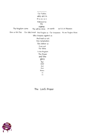 Our Father,
who art in
Hallowed be
name
Thy kingdom come Thy will be done on earth as it is in Heaven
Give us this Day Our daily bread And forgive us
**
**
Our trespasses
Who trespass against us
As we forgive those
And lead us not
Into temptation
for
But deliver us
* * * * * * * *
thy
For thine
Is the Kingdom
glory
The Power
From evil
and the
ever
And
Ever
H e a v e n
Amen
The Lord’s Prayer
 