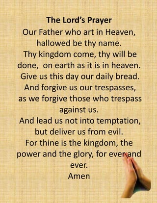 The Lord’s Prayer
Our Father who art in Heaven,
hallowed be thy name.
Thy kingdom come, thy will be
done, on earth as it is in heaven.
Give us this day our daily bread.
And forgive us our trespasses,
as we forgive those who trespass
against us.
And lead us not into temptation,
but deliver us from evil.
For thine is the kingdom, the
power and the glory, for ever and
ever.
Amen
 