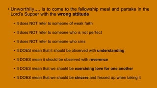 • Unworthily…, is to come to the fellowship meal and partake in the
Lord’s Supper with the wrong attitude
• It does NOT refer to someone of weak faith
• It does NOT refer to someone who is not perfect
• It does NOT refer to someone who sins
• It DOES mean that it should be observed with understanding
• It DOES mean it should be observed with reverence
• It DOES mean that we should be exercising love for one another
• It DOES mean that we should be sincere and fessed up when taking it
 