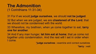 The Admonition
(1 Corinthians 11:31-34)
31 For if we would judge ourselves, we should not be judged.
32 But when we are judged, we are chastened of the Lord, that
we should not be condemned with the world.
33 Wherefore, my brethren, when ye come together to eat, tarry
one for another.
34 And if any man hunger, let him eat at home; that ye come not
together unto condemnation. And the rest will I set in order when
I come.
*judge ourselves : examine and correct ourselves
*tarry : wait
 