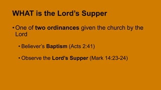 WHAT is the Lord’s Supper
• One of two ordinances given the church by the
Lord
• Believer’s Baptism (Acts 2:41)
• Observe the Lord’s Supper (Mark 14:23-24)
 