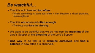 Be watchful…
• That it is not observed too often.
• When something is done too often it can become a ritual (routine,
meaningless)
• That it is not observed often enough.
• The body may lose the blessing.
• We want to be watchful that we do not lose the meaning of the
Lord’s Supper or the blessing of the Lord’s Supper
• One way to do that is to examine ourselves and find a
balance in how often it is observed.
 