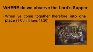 WHERE do we observe the Lord’s Supper
•When ye come together therefore into one
place (1 Corinthians 11:20)
 