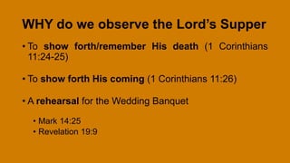 WHY do we observe the Lord’s Supper
• To show forth/remember His death (1 Corinthians
11:24-25)
• To show forth His coming (1 Corinthians 11:26)
• A rehearsal for the Wedding Banquet
• Mark 14:25
• Revelation 19:9
 